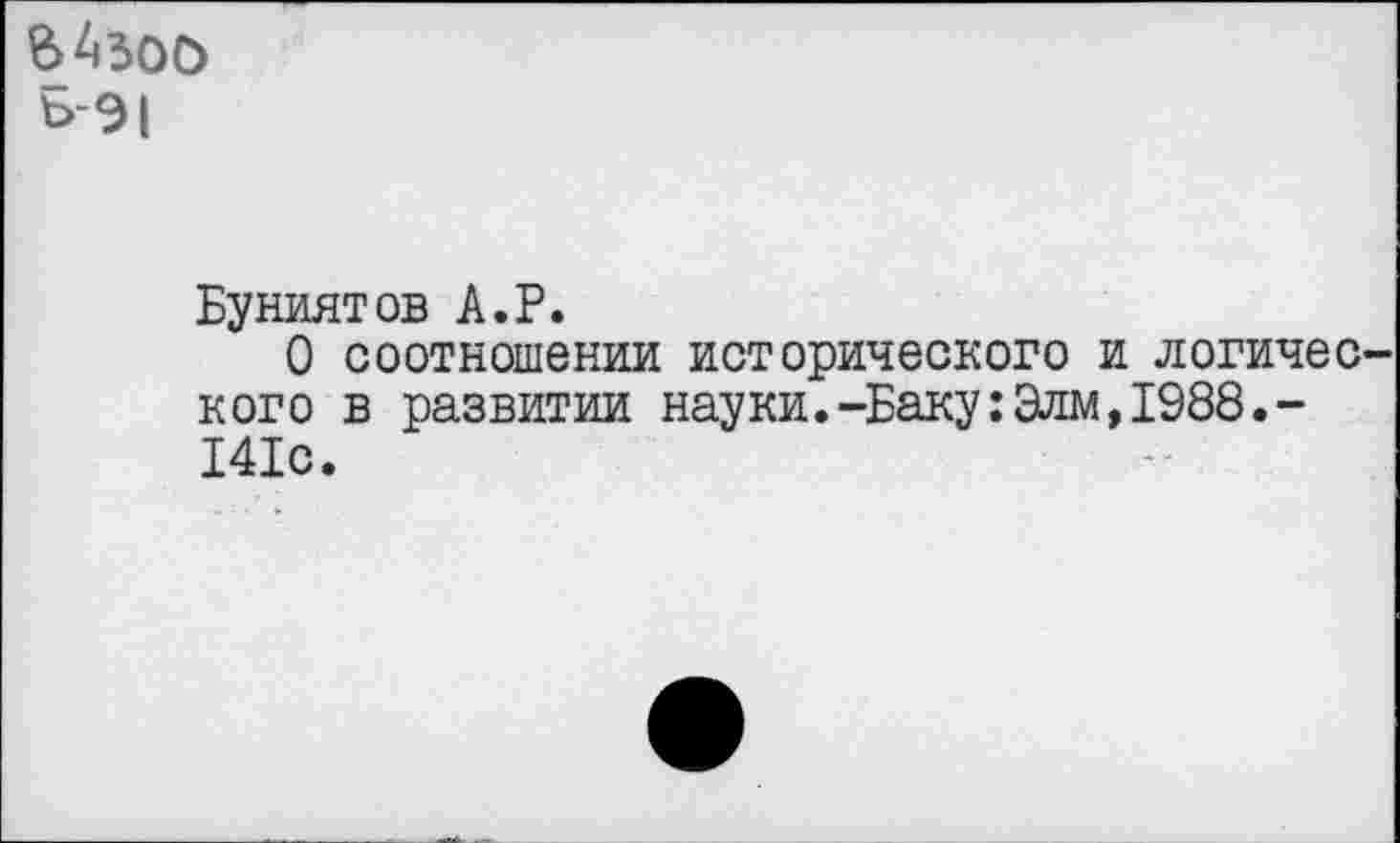 ﻿вАзоо
Ъ-9|
Буниятов А.Р.
О соотношении исторического и логического в развитии науки.-Баку:Элм,1988.-141с.